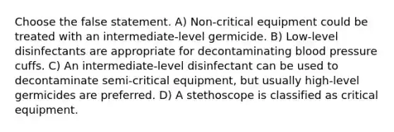 Choose the false statement. A) Non-critical equipment could be treated with an intermediate-level germicide. B) Low-level disinfectants are appropriate for decontaminating blood pressure cuffs. C) An intermediate-level disinfectant can be used to decontaminate semi-critical equipment, but usually high-level germicides are preferred. D) A stethoscope is classified as critical equipment.