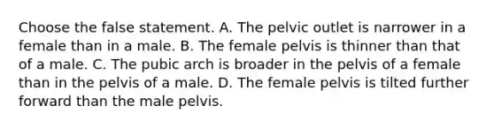 Choose the false statement. A. The pelvic outlet is narrower in a female than in a male. B. The female pelvis is thinner than that of a male. C. The pubic arch is broader in the pelvis of a female than in the pelvis of a male. D. The female pelvis is tilted further forward than the male pelvis.