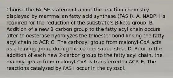 Choose the FALSE statement about the reaction chemistry displayed by mammalian fatty acid synthase (FAS I). A. NADPH is required for the reduction of the substrate's β-keto group. B. Addition of a new 2-carbon group to the fatty acyl chain occurs after thioesterase hydrolyzes the thioester bond linking the fatty acyl chain to ACP. C. The carboxyl group from malonyl-CoA acts as a leaving group during the condensation step. D. Prior to the addition of each new 2-carbon group to the fatty acyl chain, the malonyl group from malonyl-CoA is transferred to ACP. E. The reactions catalyzed by FAS I occur in the cytosol.