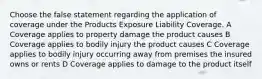 Choose the false statement regarding the application of coverage under the Products Exposure Liability Coverage. A Coverage applies to property damage the product causes B Coverage applies to bodily injury the product causes C Coverage applies to bodily injury occurring away from premises the insured owns or rents D Coverage applies to damage to the product itself