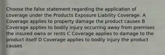 Choose the false statement regarding the application of coverage under the Products Exposure Liability Coverage. A Coverage applies to property damage the product causes B Coverage applies to bodily injury occurring away from premises the insured owns or rents C Coverage applies to damage to the product itself D Coverage applies to bodily injury the product causes