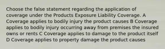 Choose the false statement regarding the application of coverage under the Products Exposure Liability Coverage. A Coverage applies to bodily injury the product causes B Coverage applies to bodily injury occurring away from premises the insured owns or rents C Coverage applies to damage to the product itself D Coverage applies to property damage the product causes