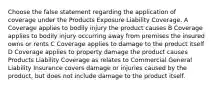 Choose the false statement regarding the application of coverage under the Products Exposure Liability Coverage. A Coverage applies to bodily injury the product causes B Coverage applies to bodily injury occurring away from premises the insured owns or rents C Coverage applies to damage to the product itself D Coverage applies to property damage the product causes Products Liability Coverage as relates to Commercial General Liability Insurance covers damage or injuries caused by the product, but does not include damage to the product itself.