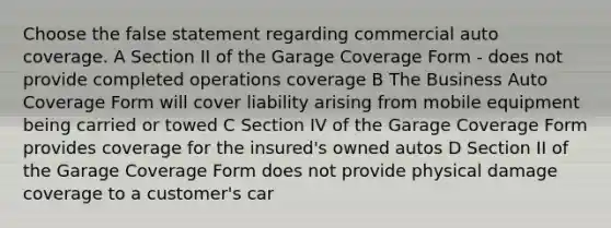 Choose the false statement regarding commercial auto coverage. A Section II of the Garage Coverage Form - does not provide completed operations coverage B The Business Auto Coverage Form will cover liability arising from mobile equipment being carried or towed C Section IV of the Garage Coverage Form provides coverage for the insured's owned autos D Section II of the Garage Coverage Form does not provide physical damage coverage to a customer's car