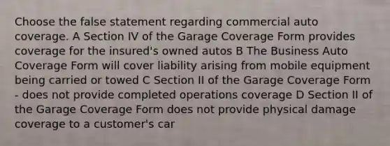 Choose the false statement regarding commercial auto coverage. A Section IV of the Garage Coverage Form provides coverage for the insured's owned autos B The Business Auto Coverage Form will cover liability arising from mobile equipment being carried or towed C Section II of the Garage Coverage Form - does not provide completed operations coverage D Section II of the Garage Coverage Form does not provide physical damage coverage to a customer's car