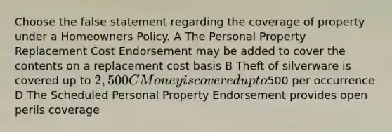 Choose the false statement regarding the coverage of property under a Homeowners Policy. A The Personal Property Replacement Cost Endorsement may be added to cover the contents on a replacement cost basis B Theft of silverware is covered up to 2,500 C Money is covered up to500 per occurrence D The Scheduled Personal Property Endorsement provides open perils coverage