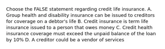 Choose the FALSE statement regarding credit life insurance. A. Group health and disability insurance can be issued to creditors for coverage on a debtor's life B. Credit insurance is term life insurance issued to a person that owes money C. Credit health insurance coverage must exceed the unpaid balance of the loan by 10% D. A creditor could be a vendor of services