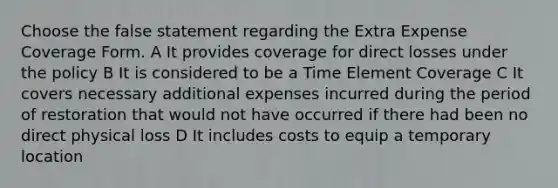 Choose the false statement regarding the Extra Expense Coverage Form. A It provides coverage for direct losses under the policy B It is considered to be a Time Element Coverage C It covers necessary additional expenses incurred during the period of restoration that would not have occurred if there had been no direct physical loss D It includes costs to equip a temporary location