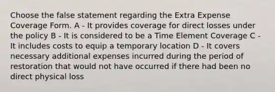 Choose the false statement regarding the Extra Expense Coverage Form. A - It provides coverage for direct losses under the policy B - It is considered to be a Time Element Coverage C - It includes costs to equip a temporary location D - It covers necessary additional expenses incurred during the period of restoration that would not have occurred if there had been no direct physical loss