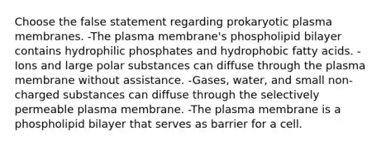 Choose the false statement regarding prokaryotic plasma membranes. -The plasma membrane's phospholipid bilayer contains hydrophilic phosphates and hydrophobic fatty acids. -Ions and large polar substances can diffuse through the plasma membrane without assistance. -Gases, water, and small non-charged substances can diffuse through the selectively permeable plasma membrane. -The plasma membrane is a phospholipid bilayer that serves as barrier for a cell.