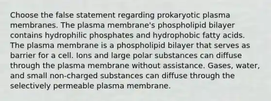 Choose the false statement regarding prokaryotic plasma membranes. The plasma membrane's phospholipid bilayer contains hydrophilic phosphates and hydrophobic fatty acids. The plasma membrane is a phospholipid bilayer that serves as barrier for a cell. Ions and large polar substances can diffuse through the plasma membrane without assistance. Gases, water, and small non-charged substances can diffuse through the selectively permeable plasma membrane.