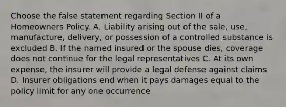 Choose the false statement regarding Section II of a Homeowners Policy. A. Liability arising out of the sale, use, manufacture, delivery, or possession of a controlled substance is excluded B. If the named insured or the spouse dies, coverage does not continue for the legal representatives C. At its own expense, the insurer will provide a legal defense against claims D. Insurer obligations end when it pays damages equal to the policy limit for any one occurrence