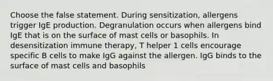 Choose the false statement. During sensitization, allergens trigger IgE production. Degranulation occurs when allergens bind IgE that is on the surface of mast cells or basophils. In desensitization immune therapy, T helper 1 cells encourage specific B cells to make IgG against the allergen. IgG binds to the surface of mast cells and basophils