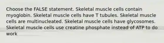 Choose the FALSE statement. Skeletal muscle cells contain myoglobin. Skeletal muscle cells have T tubules. Skeletal muscle cells are multinucleated. Skeletal muscle cells have glycosomes. Skeletal muscle cells use creatine phosphate instead of ATP to do work