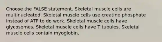 Choose the FALSE statement. Skeletal muscle cells are multinucleated. Skeletal muscle cells use creatine phosphate instead of ATP to do work. Skeletal muscle cells have glycosomes. Skeletal muscle cells have T tubules. Skeletal muscle cells contain myoglobin.