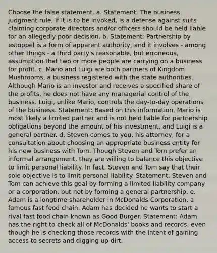 Choose the false statement. a. Statement: The business judgment rule, if it is to be invoked, is a defense against suits claiming corporate directors and/or officers should be held liable for an allegedly poor decision. b. Statement: Partnership by estoppel is a form of apparent authority, and it involves - among other things - a third party's reasonable, but erroneous, assumption that two or more people are carrying on a business for profit. c. Mario and Luigi are both partners of Kingdom Mushrooms, a business registered with the state authorities. Although Mario is an investor and receives a specified share of the profits, he does not have any managerial control of the business. Luigi, unlike Mario, controls the day-to-day operations of the business. Statement: Based on this information, Mario is most likely a limited partner and is not held liable for partnership obligations beyond the amount of his investment, and Luigi is a general partner. d. Steven comes to you, his attorney, for a consultation about choosing an appropriate business entity for his new business with Tom. Though Steven and Tom prefer an informal arrangement, they are willing to balance this objective to limit personal liability. In fact, Steven and Tom say that their sole objective is to limit personal liability. Statement: Steven and Tom can achieve this goal by forming a limited liability company or a corporation, but not by forming a general partnership. e. Adam is a longtime shareholder in McDonalds Corporation, a famous fast food chain. Adam has decided he wants to start a rival fast food chain known as Good Burger. Statement: Adam has the right to check all of McDonalds' books and records, even though he is checking those records with the intent of gaining access to secrets and digging up dirt.