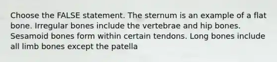 Choose the FALSE statement. The sternum is an example of a flat bone. Irregular bones include the vertebrae and hip bones. Sesamoid bones form within certain tendons. Long bones include all limb bones except the patella