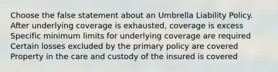 Choose the false statement about an Umbrella Liability Policy. After underlying coverage is exhausted, coverage is excess Specific minimum limits for underlying coverage are required Certain losses excluded by the primary policy are covered Property in the care and custody of the insured is covered