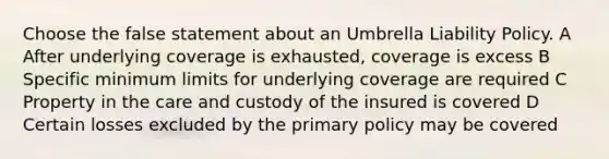 Choose the false statement about an Umbrella Liability Policy. A After underlying coverage is exhausted, coverage is excess B Specific minimum limits for underlying coverage are required C Property in the care and custody of the insured is covered D Certain losses excluded by the primary policy may be covered