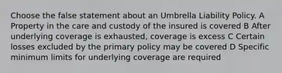 Choose the false statement about an Umbrella Liability Policy. A Property in the care and custody of the insured is covered B After underlying coverage is exhausted, coverage is excess C Certain losses excluded by the primary policy may be covered D Specific minimum limits for underlying coverage are required