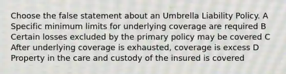 Choose the false statement about an Umbrella Liability Policy. A Specific minimum limits for underlying coverage are required B Certain losses excluded by the primary policy may be covered C After underlying coverage is exhausted, coverage is excess D Property in the care and custody of the insured is covered