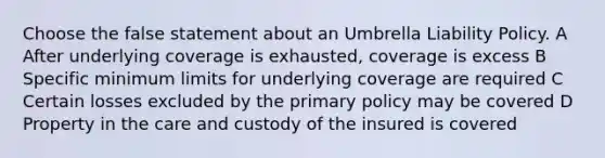 Choose the false statement about an Umbrella Liability Policy. A After underlying coverage is exhausted, coverage is excess B Specific minimum limits for underlying coverage are required C Certain losses excluded by the primary policy may be covered D Property in the care and custody of the insured is covered