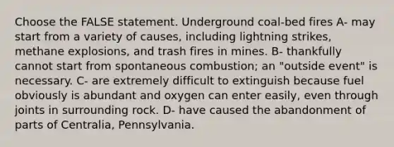 Choose the FALSE statement. Underground coal-bed fires A- may start from a variety of causes, including lightning strikes, methane explosions, and trash fires in mines. B- thankfully cannot start from spontaneous combustion; an "outside event" is necessary. C- are extremely difficult to extinguish because fuel obviously is abundant and oxygen can enter easily, even through joints in surrounding rock. D- have caused the abandonment of parts of Centralia, Pennsylvania.