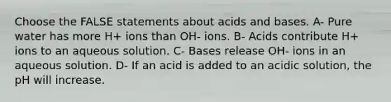 Choose the FALSE statements about <a href='https://www.questionai.com/knowledge/kvCSAshSAf-acids-and-bases' class='anchor-knowledge'>acids and bases</a>. A- Pure water has more H+ ions than OH- ions. B- Acids contribute H+ ions to an aqueous solution. C- Bases release OH- ions in an aqueous solution. D- If an acid is added to an acidic solution, the pH will increase.