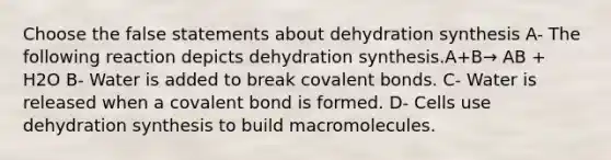 Choose the false statements about dehydration synthesis A- The following reaction depicts dehydration synthesis.A+B→ AB + H2O B- Water is added to break covalent bonds. C- Water is released when a covalent bond is formed. D- Cells use dehydration synthesis to build macromolecules.