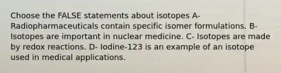 Choose the FALSE statements about isotopes A- Radiopharmaceuticals contain specific isomer formulations. B- Isotopes are important in nuclear medicine. C- Isotopes are made by redox reactions. D- Iodine-123 is an example of an isotope used in medical applications.