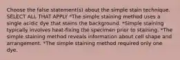 Choose the false statement(s) about the simple stain technique. SELECT ALL THAT APPLY *The simple staining method uses a single acidic dye that stains the background. *Simple staining typically involves heat-fixing the specimen prior to staining. *The simple staining method reveals information about cell shape and arrangement. *The simple staining method required only one dye.