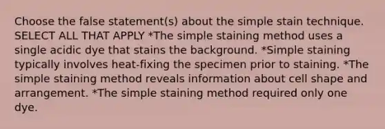 Choose the false statement(s) about the simple stain technique. SELECT ALL THAT APPLY *The simple staining method uses a single acidic dye that stains the background. *Simple staining typically involves heat-fixing the specimen prior to staining. *The simple staining method reveals information about cell shape and arrangement. *The simple staining method required only one dye.