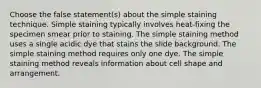 Choose the false statement(s) about the simple staining technique. Simple staining typically involves heat-fixing the specimen smear prior to staining. The simple staining method uses a single acidic dye that stains the slide background. The simple staining method requires only one dye. The simple staining method reveals information about cell shape and arrangement.