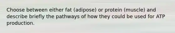 Choose between either fat (adipose) or protein (muscle) and describe briefly the pathways of how they could be used for <a href='https://www.questionai.com/knowledge/kQXM5vFKbG-atp-production' class='anchor-knowledge'>atp production</a>.