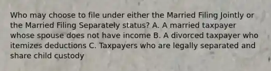 Who may choose to file under either the Married Filing Jointly or the Married Filing Separately status? A. A married taxpayer whose spouse does not have income B. A divorced taxpayer who itemizes deductions C. Taxpayers who are legally separated and share child custody