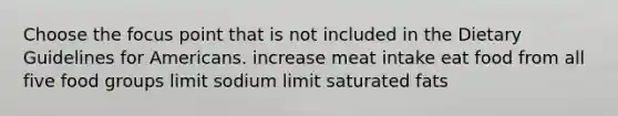 Choose the focus point that is not included in the Dietary Guidelines for Americans. increase meat intake eat food from all five food groups limit sodium limit saturated fats