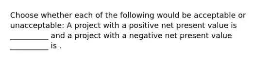 Choose whether each of the following would be acceptable or unacceptable: A project with a positive net present value is __________ and a project with a negative net present value __________ is .