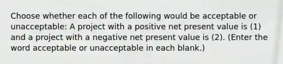 Choose whether each of the following would be acceptable or unacceptable: A project with a positive net present value is (1) and a project with a negative net present value is (2). (Enter the word acceptable or unacceptable in each blank.)