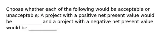 Choose whether each of the following would be acceptable or unacceptable: A project with a positive net present value would be ____________ and a project with a negative net present value would be ____________.