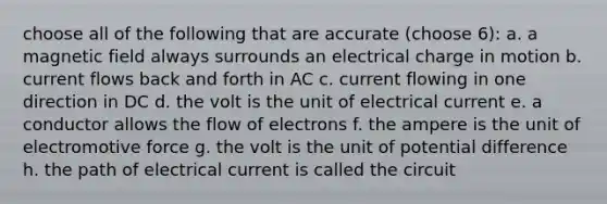 choose all of the following that are accurate (choose 6): a. a magnetic field always surrounds an electrical charge in motion b. current flows back and forth in AC c. current flowing in one direction in DC d. the volt is the unit of electrical current e. a conductor allows the flow of electrons f. the ampere is the unit of electromotive force g. the volt is the unit of potential difference h. the path of electrical current is called the circuit