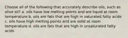Choose all of the following that accurately describe oils, such as olive oil? a. oils have low melting points and are liquid at room temperature b. oils are fats that are high in saturated fatty acids c. oils have high melting points and are solid at room temperature d. oils are fats that are high in unsaturated fatty acids
