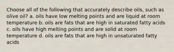 Choose all of the following that accurately describe oils, such as olive oil? a. oils have low melting points and are liquid at room temperature b. oils are fats that are high in saturated fatty acids c. oils have high melting points and are solid at room temperature d. oils are fats that are high in unsaturated fatty acids