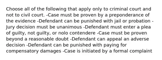 Choose all of the following that apply only to criminal court and not to civil court. -Case must be proven by a preponderance of the evidence -Defendant can be punished with jail or probation -Jury decision must be unanimous -Defendant must enter a plea of guilty, not guilty, or nolo contendere -Case must be proven beyond a reasonable doubt -Defendant can appeal an adverse decision -Defendant can be punished with paying for compensatory damages -Case is initiated by a formal complaint