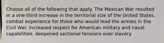 Choose all of the following that apply. The Mexican War resulted in a one-third increase in the territorial size of the United States. combat experience for those who would lead the armies in the Civil War. increased respect for American military and naval capabilities. deepened sectional tensions over slavery.