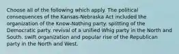 Choose all of the following which apply. The political consequences of the Kansas-Nebraska Act included the organization of the Know-Nothing party. splitting of the Democratic party. revival of a unified Whig party in the North and South. swift organization and popular rise of the Republican party in the North and West.