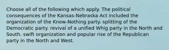 Choose all of the following which apply. The political consequences of the Kansas-Nebraska Act included the organization of the Know-Nothing party. splitting of the Democratic party. revival of a unified Whig party in the North and South. swift organization and popular rise of the Republican party in the North and West.