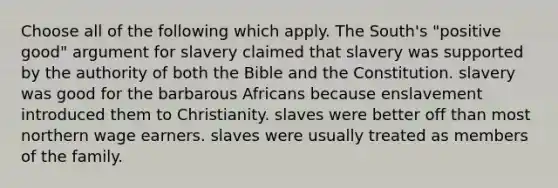 Choose all of the following which apply. The South's "positive good" argument for slavery claimed that slavery was supported by the authority of both the Bible and the Constitution. slavery was good for the barbarous Africans because enslavement introduced them to Christianity. slaves were better off than most northern wage earners. slaves were usually treated as members of the family.