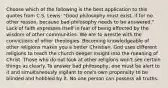 Choose which of the following is the best application to this quotes from C.S. Lewis: "Good philosophy must exist, if for no other reason, because bad philosophy needs to be answered." Lack of faith expresses itself in fear of being affected by the wisdom of other communities. We are to wrestle with the convictions of other theologies. Becoming knowledgeable of other religions makes you a better Christian. God uses different religions to teach the church deeper insight into the meaning of Christ. Those who do not look at other religions won't see certain things as clearly. To answer bad philosophy, one must be alert to it and simultaneously vigilant to one's own propensity to be blinded and hobbled by it. No one person can possess all truths.