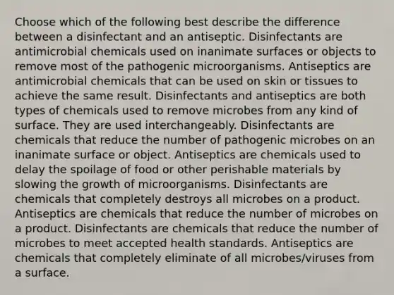 Choose which of the following best describe the difference between a disinfectant and an antiseptic. Disinfectants are antimicrobial chemicals used on inanimate surfaces or objects to remove most of the pathogenic microorganisms. Antiseptics are antimicrobial chemicals that can be used on skin or tissues to achieve the same result. Disinfectants and antiseptics are both types of chemicals used to remove microbes from any kind of surface. They are used interchangeably. Disinfectants are chemicals that reduce the number of pathogenic microbes on an inanimate surface or object. Antiseptics are chemicals used to delay the spoilage of food or other perishable materials by slowing the growth of microorganisms. Disinfectants are chemicals that completely destroys all microbes on a product. Antiseptics are chemicals that reduce the number of microbes on a product. Disinfectants are chemicals that reduce the number of microbes to meet accepted health standards. Antiseptics are chemicals that completely eliminate of all microbes/viruses from a surface.