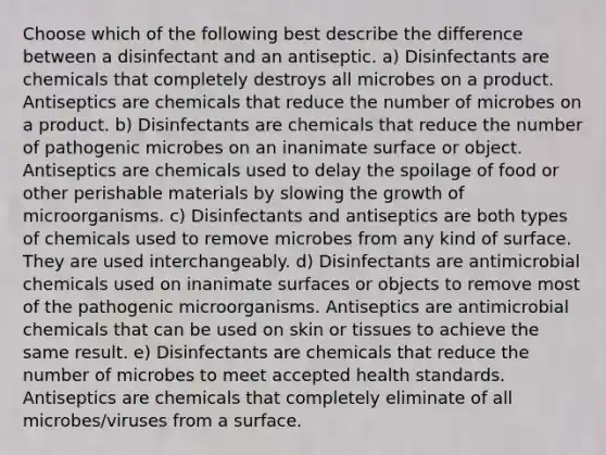 Choose which of the following best describe the difference between a disinfectant and an antiseptic. a) Disinfectants are chemicals that completely destroys all microbes on a product. Antiseptics are chemicals that reduce the number of microbes on a product. b) Disinfectants are chemicals that reduce the number of pathogenic microbes on an inanimate surface or object. Antiseptics are chemicals used to delay the spoilage of food or other perishable materials by slowing the growth of microorganisms. c) Disinfectants and antiseptics are both types of chemicals used to remove microbes from any kind of surface. They are used interchangeably. d) Disinfectants are antimicrobial chemicals used on inanimate surfaces or objects to remove most of the pathogenic microorganisms. Antiseptics are antimicrobial chemicals that can be used on skin or tissues to achieve the same result. e) Disinfectants are chemicals that reduce the number of microbes to meet accepted health standards. Antiseptics are chemicals that completely eliminate of all microbes/viruses from a surface.